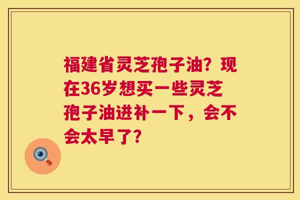 福建省灵芝孢子油?现在36岁想买一些灵芝孢子油进补一下,会不会太早了? 第1张 福建省灵芝孢子油?现在36岁想买一些灵芝孢子油进补一下,会不会太早了? 第1张