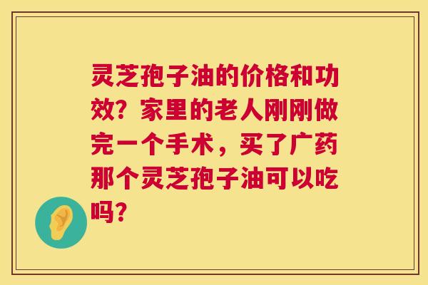 灵芝孢子油的价格和功效？家里的老人刚刚做完一个手术，买了广药那个灵芝孢子油可以吃吗？  第1张