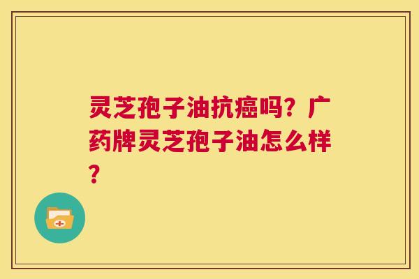 灵芝孢子油抗癌吗?广药牌灵芝孢子油怎么样? 第1张 灵芝孢子油抗癌吗?广药牌灵芝孢子油怎么样? 第1张