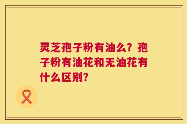 灵芝孢子粉有油么？孢子粉有油花和无油花有什么区别？  第1张