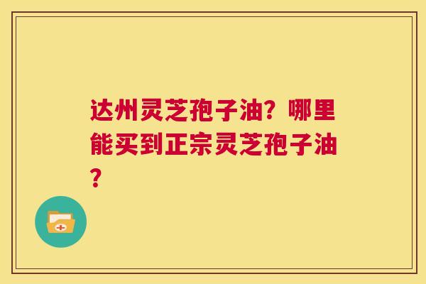 达州灵芝孢子油?哪里能买到正宗灵芝孢子油? 第1张 达州灵芝孢子油?哪里能买到正宗灵芝孢子油? 第1张