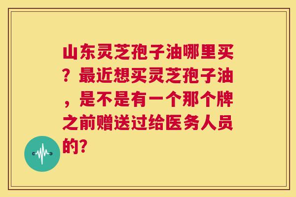 山东灵芝孢子油哪里买?最近想买灵芝孢子油,是不是有一个那个牌之前赠送过给医务人员的? 第1张 山东灵芝孢子油哪里买?最近想买灵芝孢子油,是不是有一个那个牌之前赠送过给医务人员的? 第1张