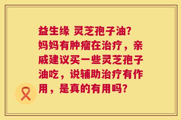 益生缘 灵芝孢子油？妈妈有肿瘤在治疗，亲戚建议买一些灵芝孢子油吃，说辅助治疗有作用，是真的有用吗？  第1张