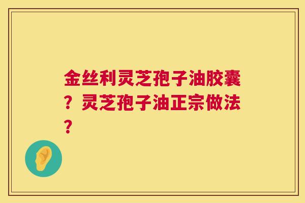 金丝利灵芝孢子油胶囊?灵芝孢子油正宗做法? 第1张 金丝利灵芝孢子油胶囊?灵芝孢子油正宗做法? 第1张