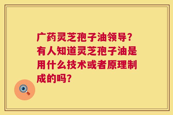 广药灵芝孢子油领导？有人知道灵芝孢子油是用什么技术或者原理制成的吗？  第1张