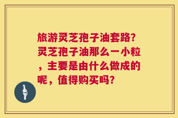旅游灵芝孢子油套路?灵芝孢子油那么一小粒,主要是由什么做成的呢,值得购买吗? 第1张 旅游灵芝孢子油套路?灵芝孢子油那么一小粒,主要是由什么做成的呢,值得购买吗? 第1张