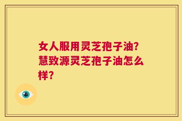 女人服用灵芝孢子油?慧致源灵芝孢子油怎么样? 第1张 女人服用灵芝孢子油?慧致源灵芝孢子油怎么样? 第1张