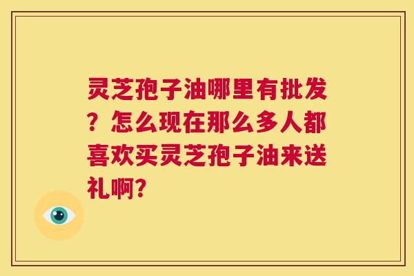 灵芝孢子油哪里有批发?怎么现在那么多人都喜欢买灵芝孢子油来送礼啊? 第1张 灵芝孢子油哪里有批发?怎么现在那么多人都喜欢买灵芝孢子油来送礼啊? 第1张