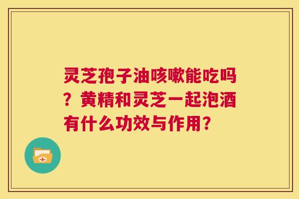 灵芝孢子油咳嗽能吃吗?黄精和灵芝一起泡酒有什么功效与作用? 第1张 灵芝孢子油咳嗽能吃吗?黄精和灵芝一起泡酒有什么功效与作用? 第1张