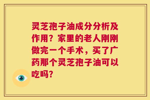 灵芝孢子油成分分析及作用?家里的老人刚刚做完一个手术,买了广药那个灵芝孢子油可以吃吗? 第1张 灵芝孢子油成分分析及作用?家里的老人刚刚做完一个手术,买了广药那个灵芝孢子油可以吃吗? 第1张