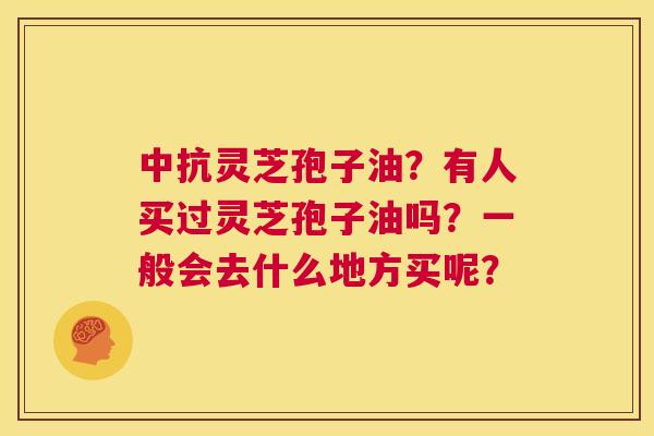 中抗灵芝孢子油？有人买过灵芝孢子油吗？一般会去什么地方买呢？  第1张