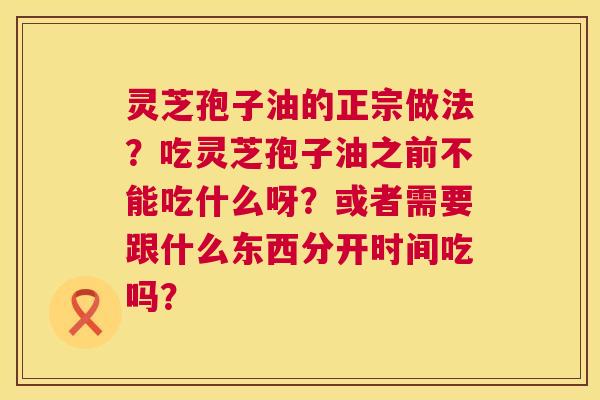 灵芝孢子油的正宗做法?吃灵芝孢子油之前不能吃什么呀?或者需要跟什么东西分开时间吃吗? 第1张 灵芝孢子油的正宗做法?吃灵芝孢子油之前不能吃什么呀?或者需要跟什么东西分开时间吃吗? 第1张