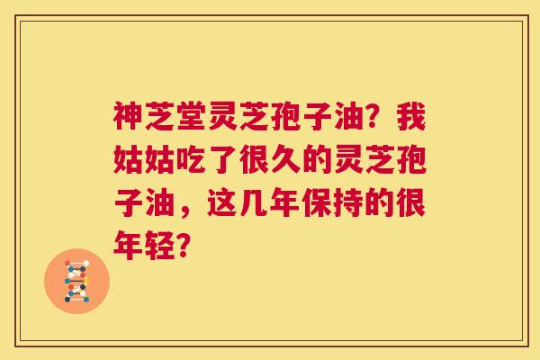 神芝堂灵芝孢子油？我姑姑吃了很久的灵芝孢子油，这几年保持的很年轻？  第1张