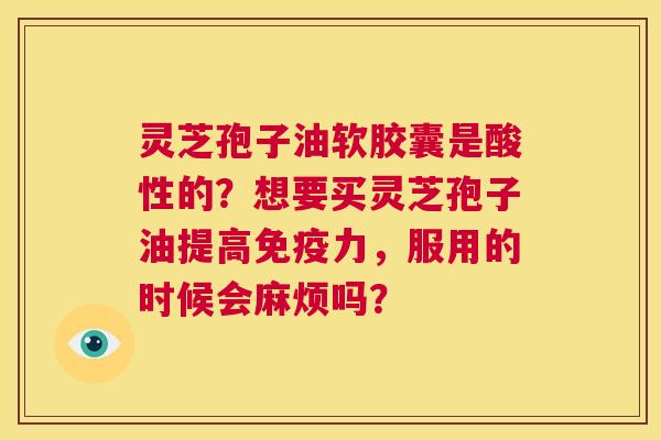 灵芝孢子油软胶囊是酸性的?想要买灵芝孢子油提高免疫力,服用的时候会麻烦吗? 第1张 灵芝孢子油软胶囊是酸性的?想要买灵芝孢子油提高免疫力,服用的时候会麻烦吗? 第1张