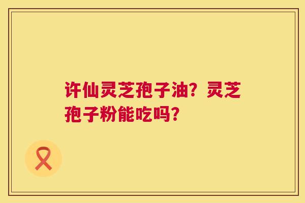 许仙灵芝孢子油?灵芝孢子粉能吃吗? 第1张 许仙灵芝孢子油?灵芝孢子粉能吃吗? 第1张