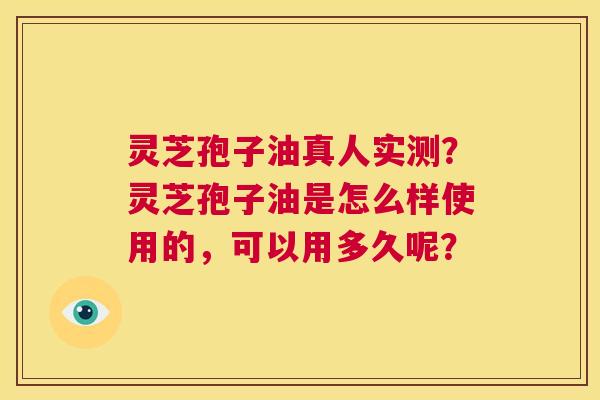 灵芝孢子油真人实测？灵芝孢子油是怎么样使用的，可以用多久呢？  第1张