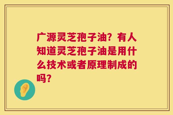 广源灵芝孢子油？有人知道灵芝孢子油是用什么技术或者原理制成的吗？  第1张