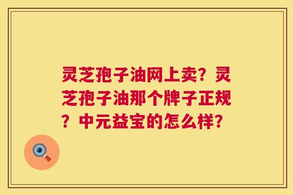 灵芝孢子油网上卖?灵芝孢子油那个牌子正规?中元益宝的怎么样? 第1张 灵芝孢子油网上卖?灵芝孢子油那个牌子正规?中元益宝的怎么样? 第1张
