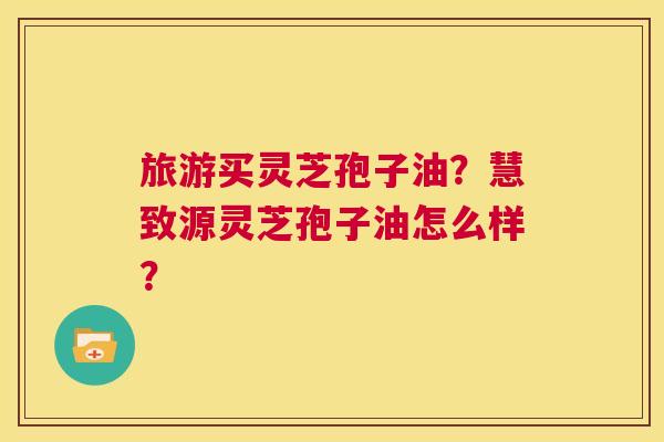 旅游买灵芝孢子油?慧致源灵芝孢子油怎么样? 第1张 旅游买灵芝孢子油?慧致源灵芝孢子油怎么样? 第1张