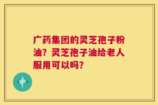 广药集团的灵芝孢子粉油？灵芝孢子油给老人服用可以吗？  第1张
