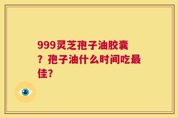 999灵芝孢子油胶囊？孢子油什么时间吃最佳？  第1张