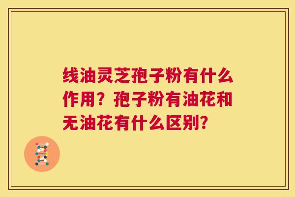线油灵芝孢子粉有什么作用?孢子粉有油花和无油花有什么区别? 第1张 线油灵芝孢子粉有什么作用?孢子粉有油花和无油花有什么区别? 第1张