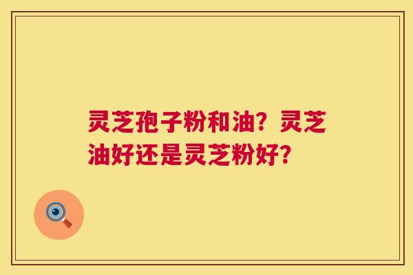 灵芝孢子粉和油？灵芝油好还是灵芝粉好？  第1张