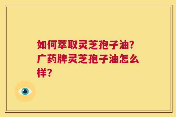 如何萃取灵芝孢子油?广药牌灵芝孢子油怎么样? 第1张 如何萃取灵芝孢子油?广药牌灵芝孢子油怎么样? 第1张