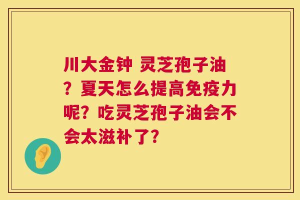 川大金钟 灵芝孢子油?夏天怎么提高免疫力呢?吃灵芝孢子油会不会太滋补了? 第1张 川大金钟 灵芝孢子油?夏天怎么提高免疫力呢?吃灵芝孢子油会不会太滋补了? 第1张