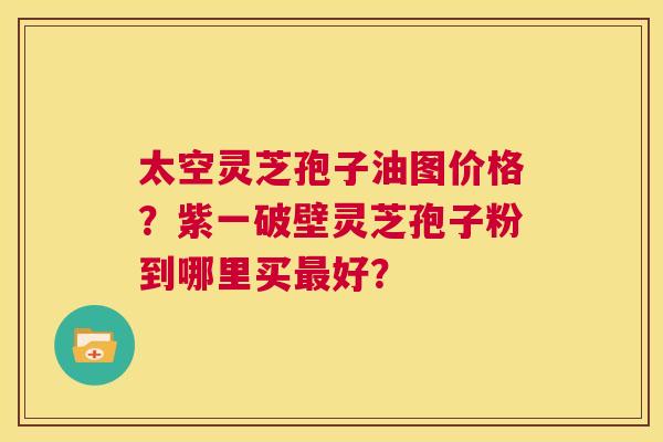 太空灵芝孢子油图价格?紫一破壁灵芝孢子粉到哪里买最好? 第1张 太空灵芝孢子油图价格?紫一破壁灵芝孢子粉到哪里买最好? 第1张