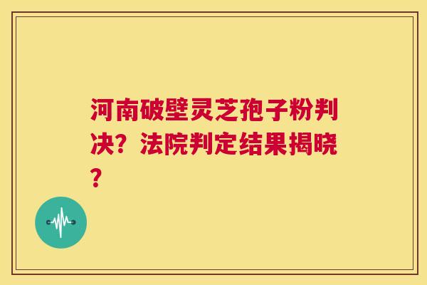 河南破壁灵芝孢子粉判决？法院判定结果揭晓？  第1张