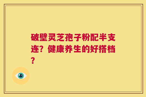 破壁灵芝孢子粉配半支连?健康养生的好搭档? 第1张 破壁灵芝孢子粉配半支连?健康养生的好搭档? 第1张