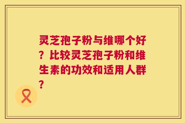 灵芝孢子粉与维哪个好？比较灵芝孢子粉和维生素的功效和适用人群？  第1张