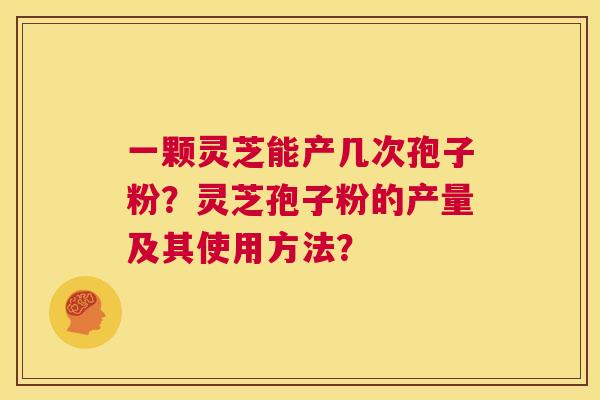 一颗灵芝能产几次孢子粉?灵芝孢子粉的产量及其使用方法? 第1张 一颗灵芝能产几次孢子粉?灵芝孢子粉的产量及其使用方法? 第1张