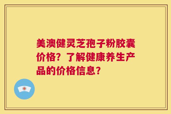 美澳健灵芝孢子粉胶囊价格?了解健康养生产品的价格信息? 第1张 美澳健灵芝孢子粉胶囊价格?了解健康养生产品的价格信息? 第1张