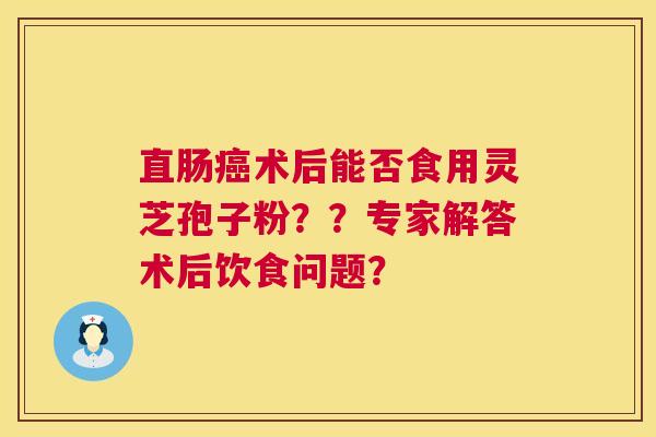 直肠癌术后能否食用灵芝孢子粉??专家解答术后饮食问题? 第1张 直肠癌术后能否食用灵芝孢子粉??专家解答术后饮食问题? 第1张