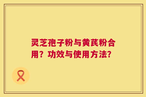 灵芝孢子粉与黄芪粉合用?功效与使用方法? 第1张 灵芝孢子粉与黄芪粉合用?功效与使用方法? 第1张