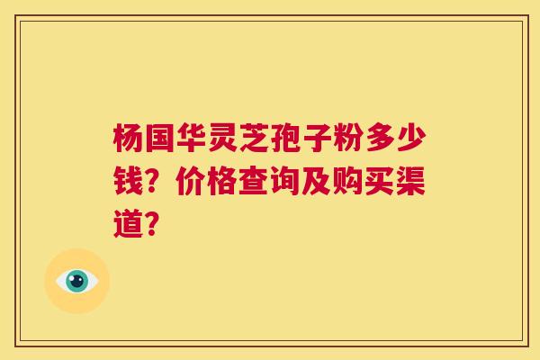 杨国华灵芝孢子粉多少钱?价格查询及购买渠道? 第1张 杨国华灵芝孢子粉多少钱?价格查询及购买渠道? 第1张
