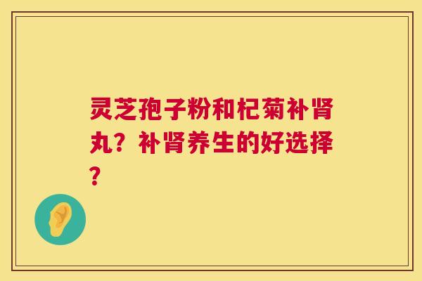灵芝孢子粉和杞菊补肾丸？补肾养生的好选择？  第1张