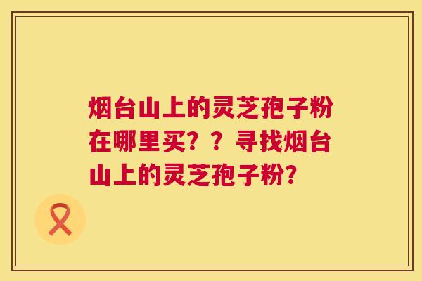 烟台山上的灵芝孢子粉在哪里买？？寻找烟台山上的灵芝孢子粉？  第1张