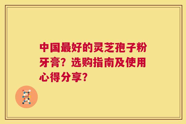 中国最好的灵芝孢子粉牙膏?选购指南及使用心得分享? 第1张 中国最好的灵芝孢子粉牙膏?选购指南及使用心得分享? 第1张