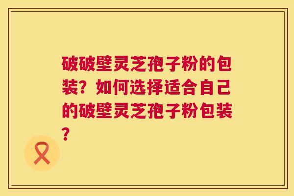 破破壁灵芝孢子粉的包装？如何选择适合自己的破壁灵芝孢子粉包装？  第1张
