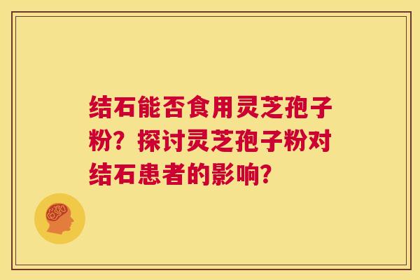 结石能否食用灵芝孢子粉?探讨灵芝孢子粉对结石患者的影响? 第1张 结石能否食用灵芝孢子粉?探讨灵芝孢子粉对结石患者的影响? 第1张