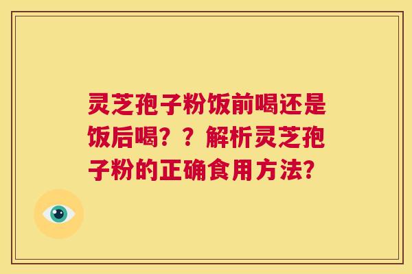 灵芝孢子粉饭前喝还是饭后喝??解析灵芝孢子粉的正确食用方法? 第1张 灵芝孢子粉饭前喝还是饭后喝??解析灵芝孢子粉的正确食用方法? 第1张