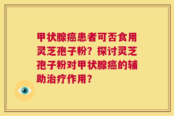 甲状腺癌患者可否食用灵芝孢子粉？探讨灵芝孢子粉对甲状腺癌的辅助治疗作用？  第1张