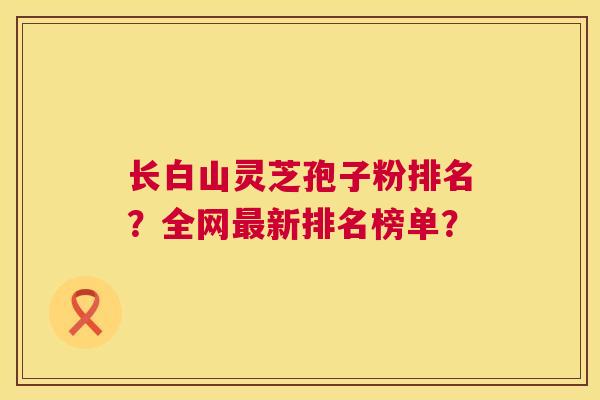 长白山灵芝孢子粉排名?全网最新排名榜单? 第1张 长白山灵芝孢子粉排名?全网最新排名榜单? 第1张