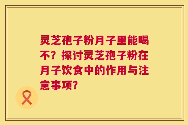 灵芝孢子粉月子里能喝不?探讨灵芝孢子粉在月子饮食中的作用与注意事项? 第1张 灵芝孢子粉月子里能喝不?探讨灵芝孢子粉在月子饮食中的作用与注意事项? 第1张
