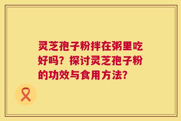 灵芝孢子粉拌在粥里吃好吗?探讨灵芝孢子粉的功效与食用方法? 第1张 灵芝孢子粉拌在粥里吃好吗?探讨灵芝孢子粉的功效与食用方法? 第1张