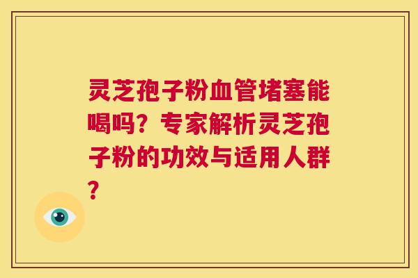 灵芝孢子粉血管堵塞能喝吗？专家解析灵芝孢子粉的功效与适用人群？  第1张