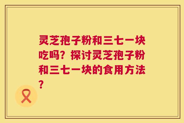 灵芝孢子粉和三七一块吃吗?探讨灵芝孢子粉和三七一块的食用方法? 第1张 灵芝孢子粉和三七一块吃吗?探讨灵芝孢子粉和三七一块的食用方法? 第1张